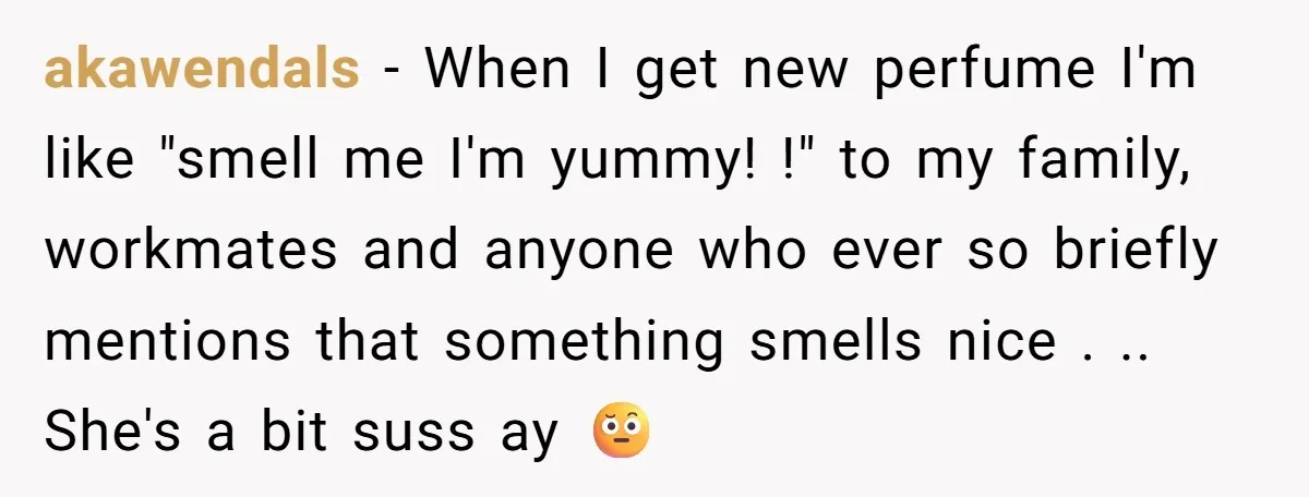 akawendals − When I get new perfume I'm like "smell me I'm yummy! !" to my family, workmates and anyone who ever so briefly mentions that something smells nice ....