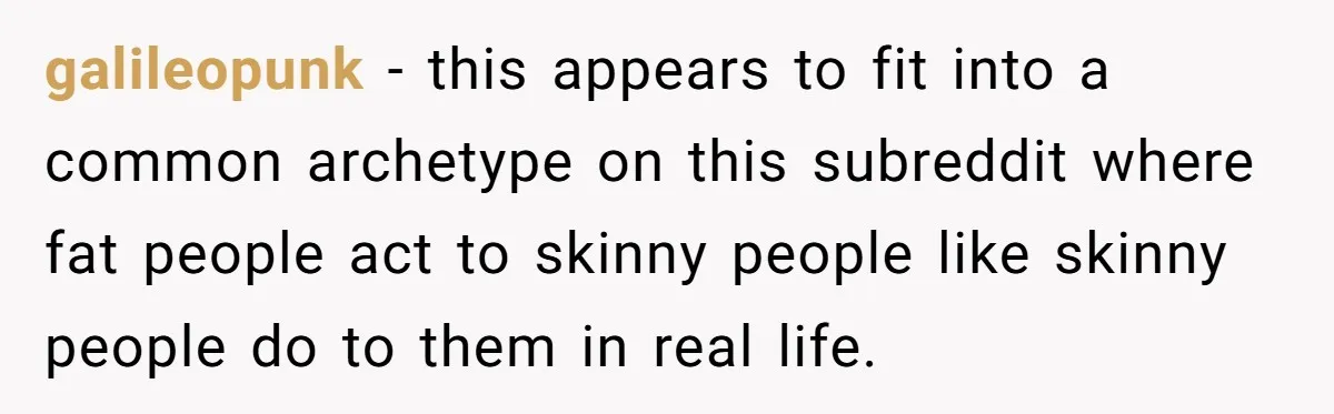 galileopunk − this appears to fit into a common archetype on this subreddit where fat people act to skinny people like skinny people do to them in real life.