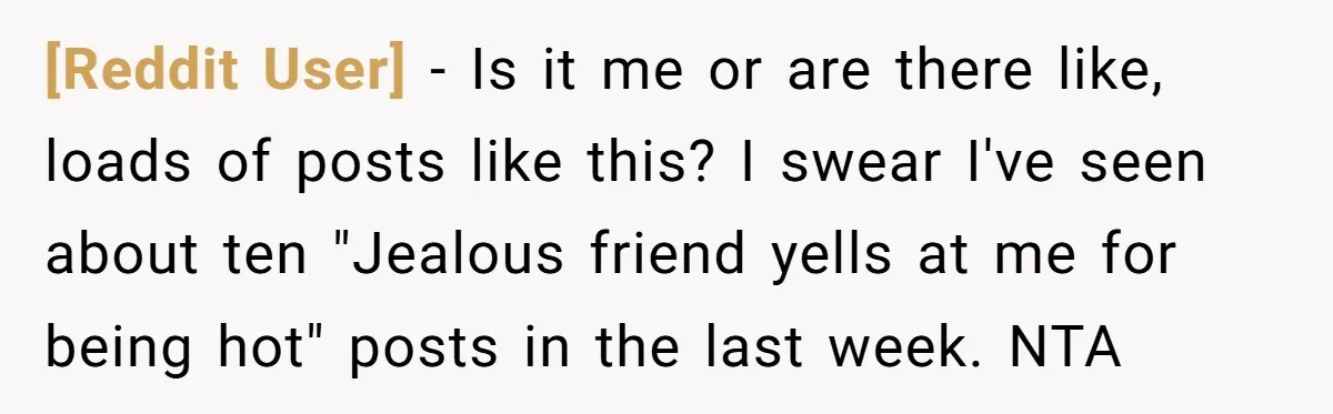 [Reddit User] − Is it me or are there like, loads of posts like this? I swear I've seen about ten "Jealous friend yells at me for being hot" posts...