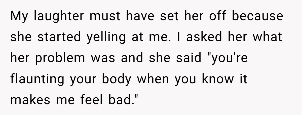 My laughter must have set her off because she started yelling at me. I asked her what her problem was and she said "you're flaunting your body when you know...