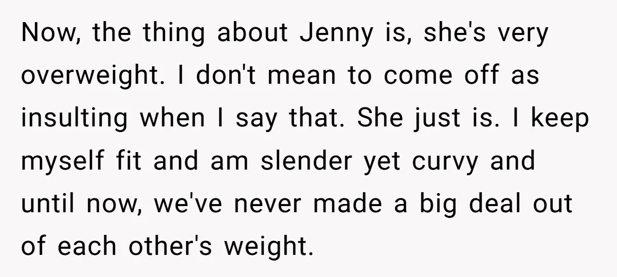Now, the thing about Jenny is, she's very overweight. I don't mean to come off as insulting when I say that. She just is. I keep myself fit and am...