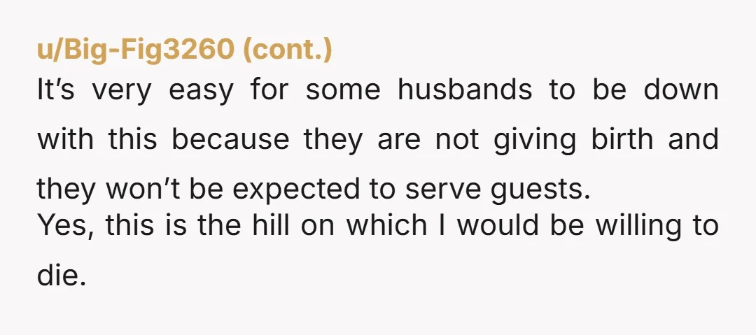 u/Tinkerbell_98
NTA. Hold very firm. When your husband pushes out a baby then he can set the post partum rules.