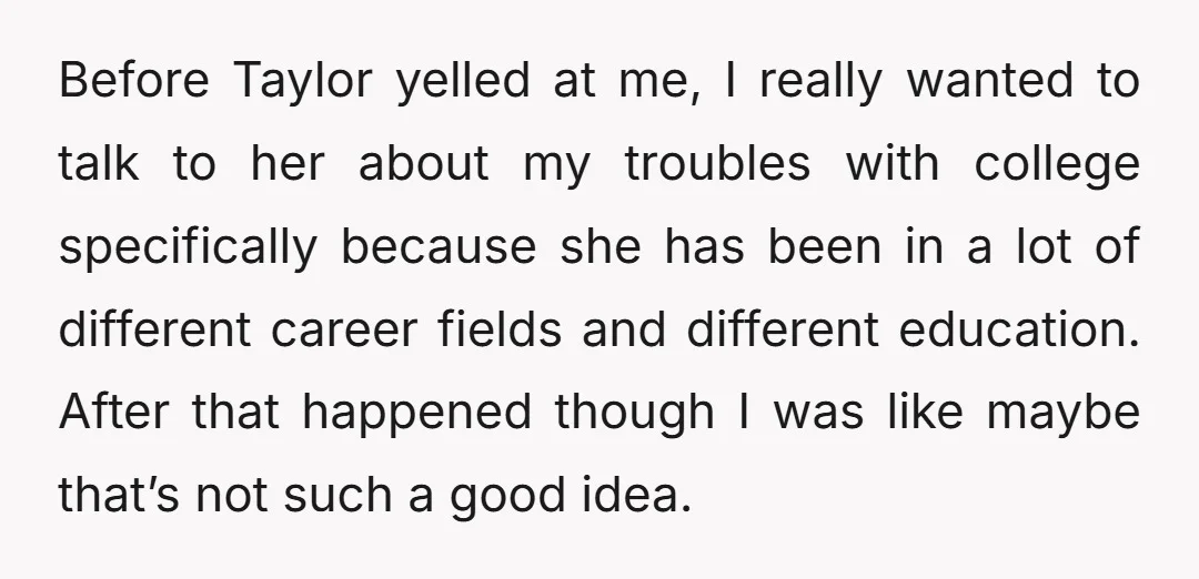 Before Taylor yelled at me, I really wanted to talk to her about my troubles with college specifically because she has been in a lot of different career fields and...