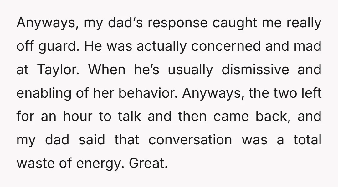 Anyways, my dad‘s response caught me really off guard. He was actually concerned and mad at Taylor. When he’s usually dismissive and enabling of her behavior. Anyways, the two left...