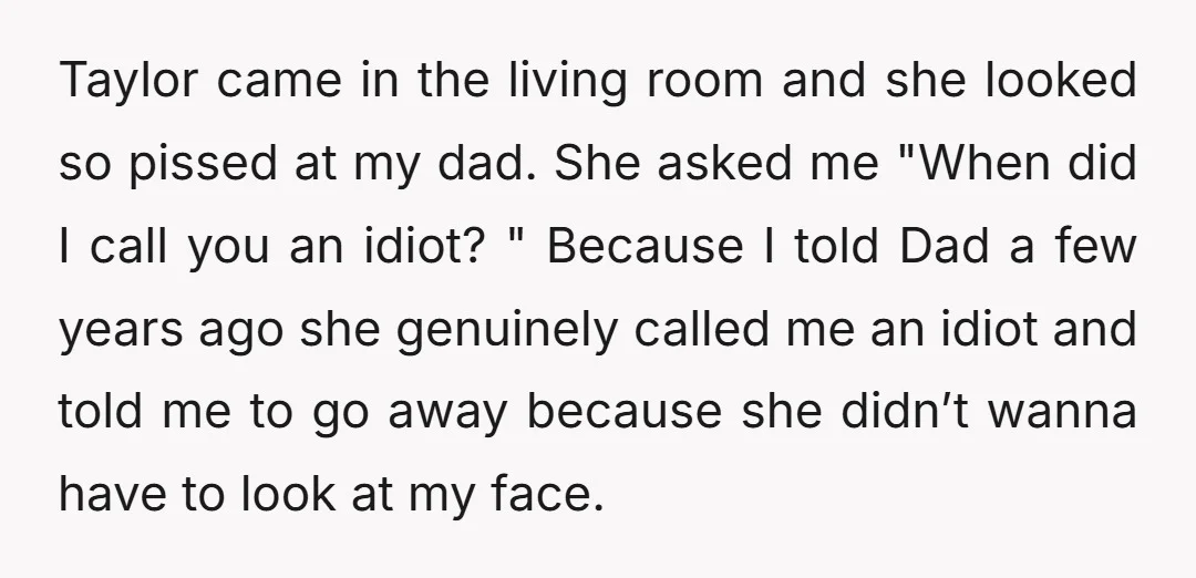 Taylor came in the living room and she looked so pissed at my dad. She asked me "When did I call you an idiot? " Because I told Dad a...