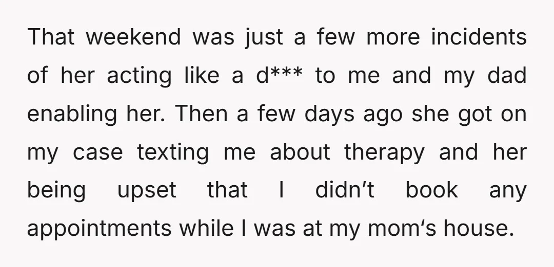That weekend was just a few more incidents of her acting like a d*** to me and my dad enabling her. Then a few days ago she got on my...