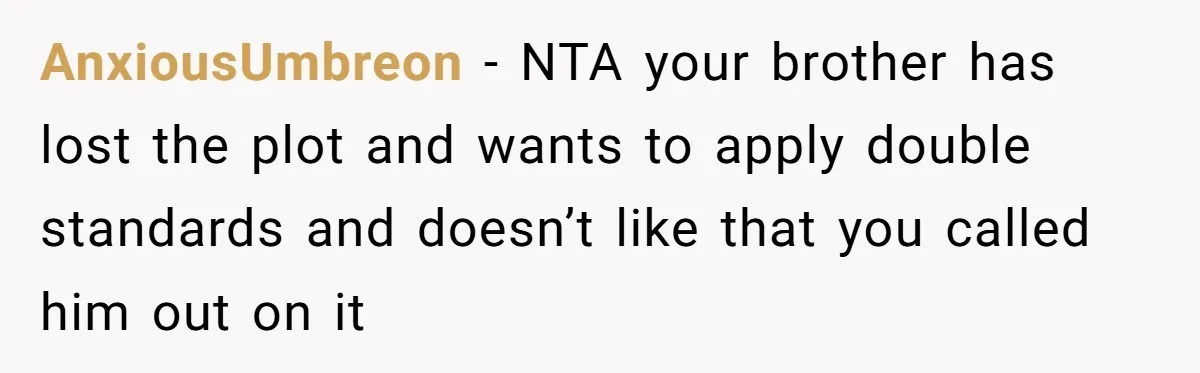AnxiousUmbreon − NTA your brother has lost the plot and wants to apply double standards and doesn’t like that you called him out on it