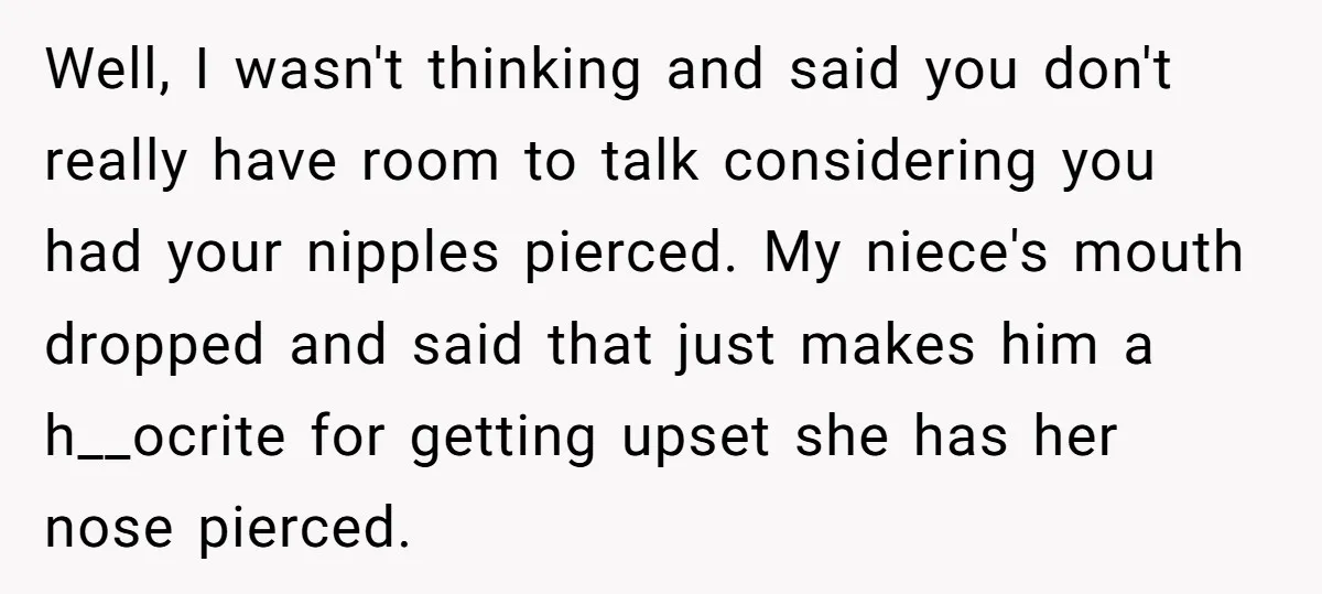 Well, I wasn't thinking and said you don't really have room to talk considering you had your nipples pierced. My niece's mouth dropped and said that just makes him a...