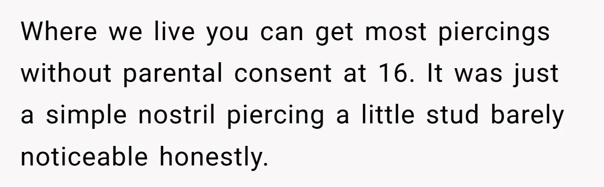 Where we live you can get most piercings without parental consent at 16. It was just a simple nostril piercing a little stud barely noticeable honestly.