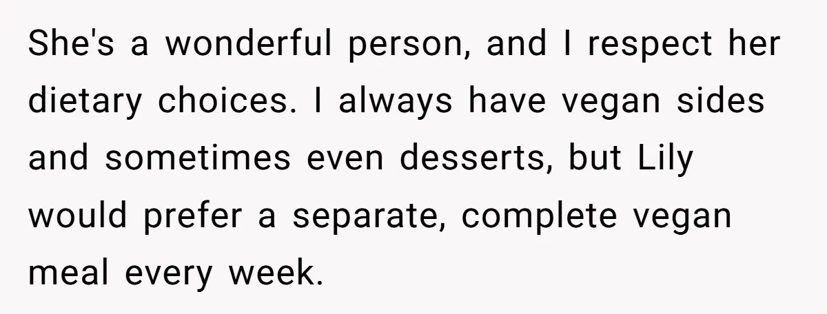 She's a wonderful person, and I respect her dietary choices. I always have vegan sides and sometimes even desserts, but Lily would prefer a separate, complete vegan meal every week.