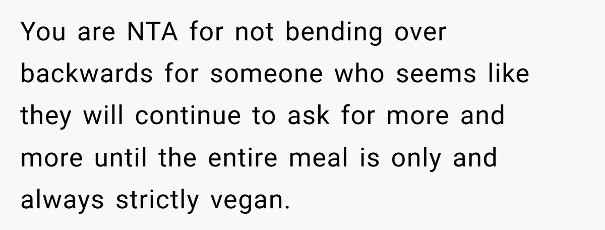 You are NTA for not bending over backwards for someone who seems like they will continue to ask for more and more until the entire meal is only and always...