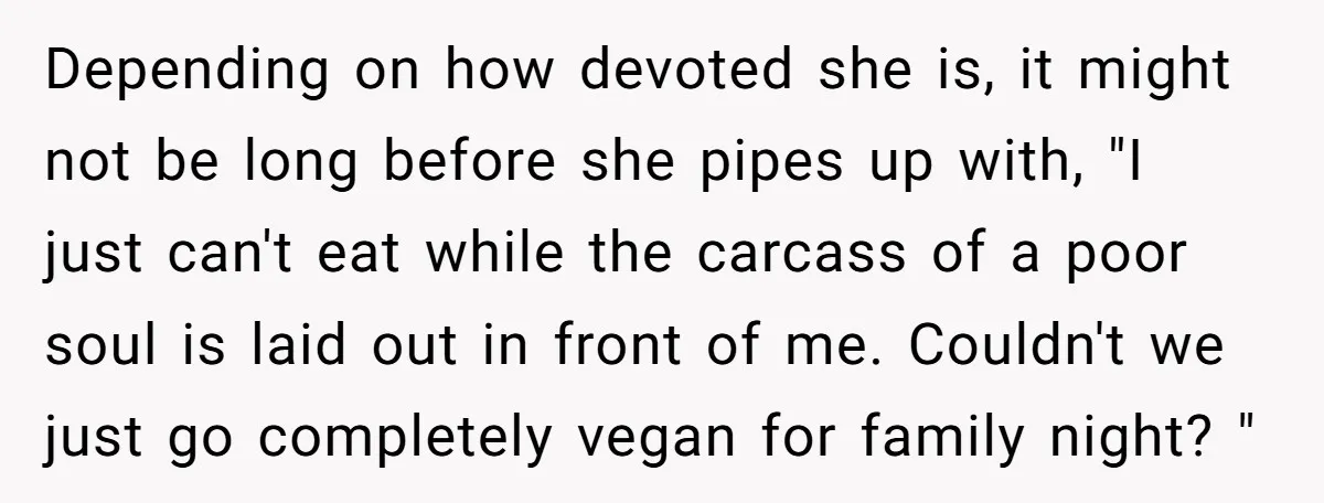 Depending on how devoted she is, it might not be long before she pipes up with, "I just can't eat while the carcass of a poor soul is laid out...