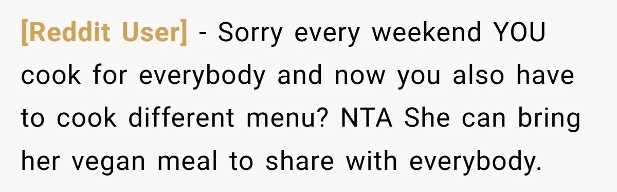 [Reddit User] − Sorry every weekend YOU cook for everybody and now you also have to cook different menu? NTA She can bring her vegan meal to share with everybody.