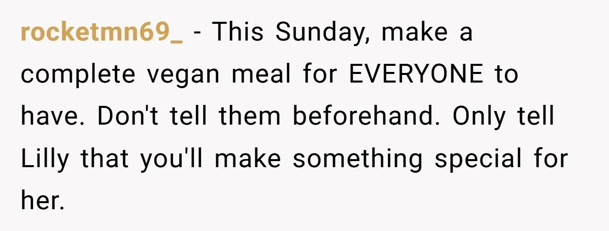 rocketmn69_ − This Sunday, make a complete vegan meal for EVERYONE to have. Don't tell them beforehand. Only tell Lilly that you'll make something special for her.