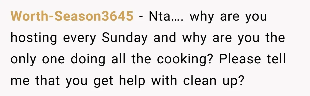 Worth-Season3645 − Nta…. why are you hosting every Sunday and why are you the only one doing all the cooking? Please tell me that you get help with clean up?