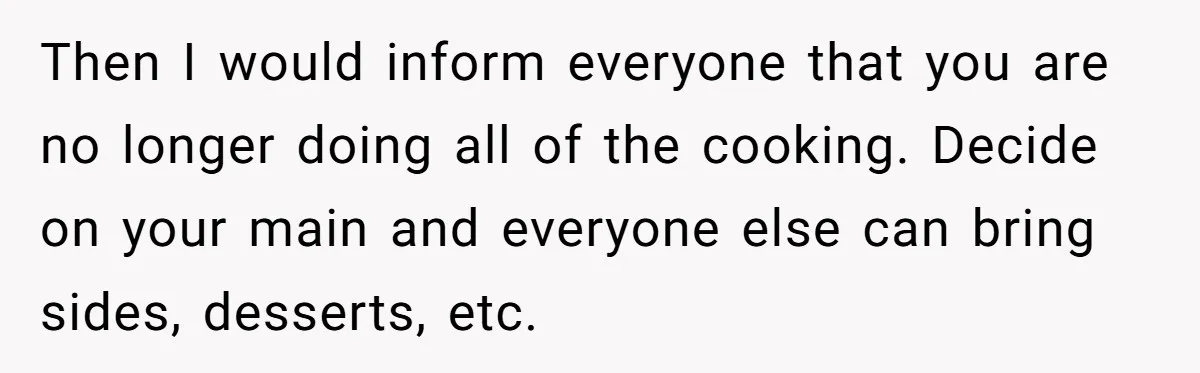 Then I would inform everyone that you are no longer doing all of the cooking. Decide on your main and everyone else can bring sides, desserts, etc.