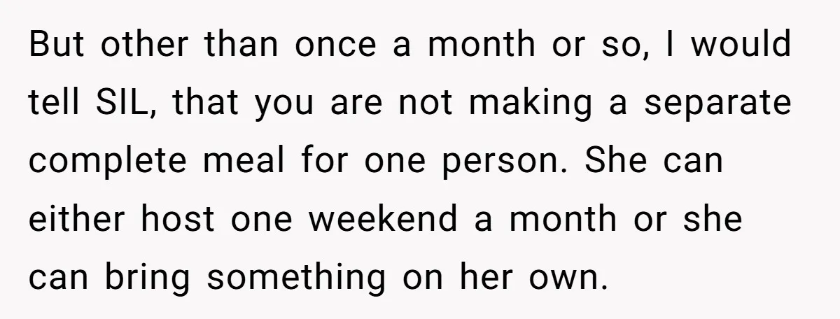 But other than once a month or so, I would tell SIL, that you are not making a separate complete meal for one person. She can either host one weekend...