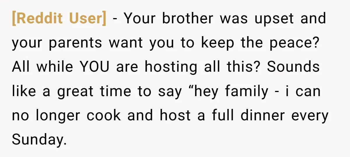 [Reddit User] − Your brother was upset and your parents want you to keep the peace? All while YOU are hosting all this? Sounds like a great time to say...
