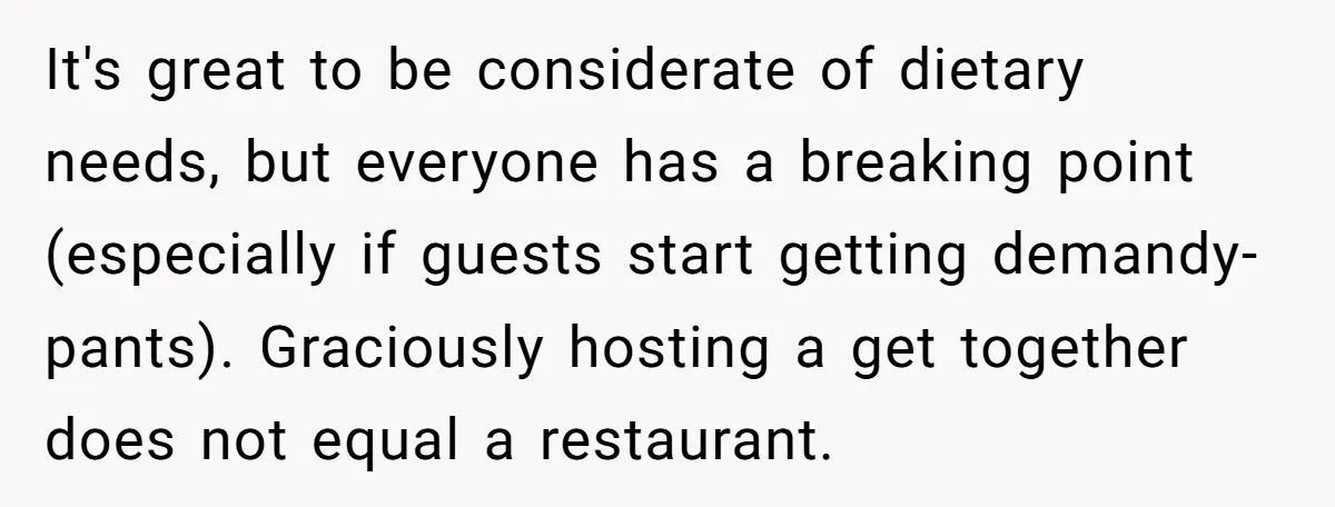 It's great to be considerate of dietary needs, but everyone has a breaking point (especially if guests start getting demandy-pants). Graciously hosting a get together does not equal a restaurant.