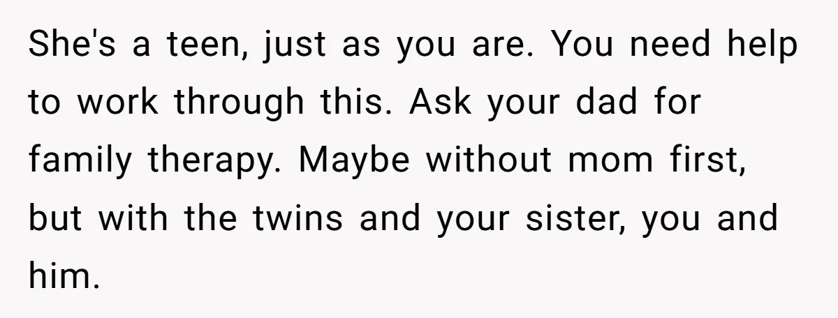 She's a teen, just as you are. You need help to work through this. Ask your dad for family therapy. Maybe without mom first, but with the twins and your...