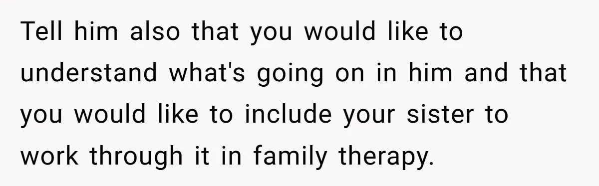 Tell him also that you would like to understand what's going on in him and that you would like to include your sister to work through it in family therapy.