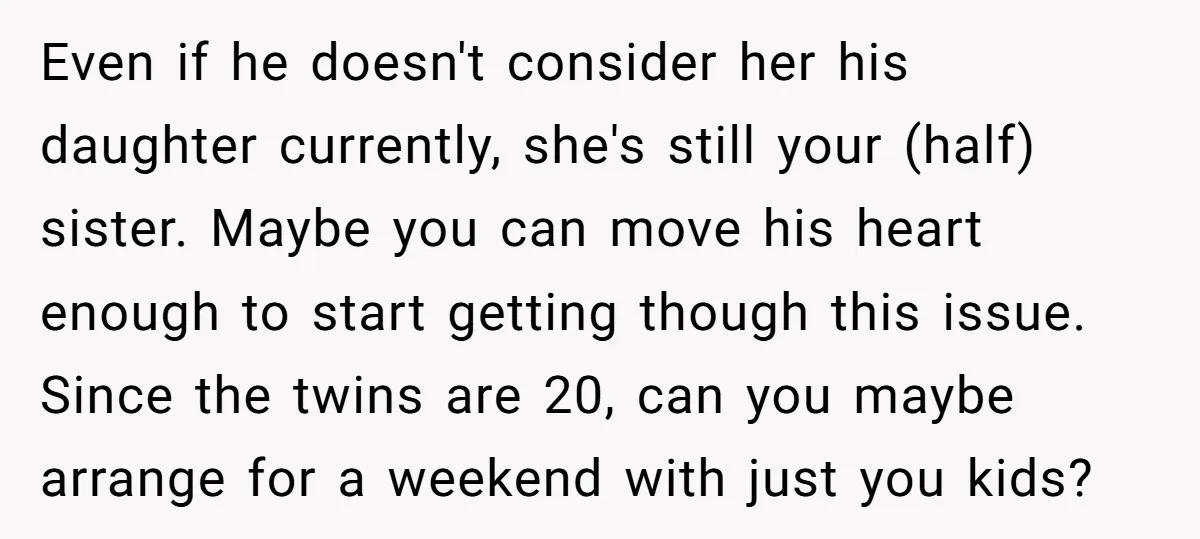 Even if he doesn't consider her his daughter currently, she's still your (half) sister. Maybe you can move his heart enough to start getting though this issue. Since the twins...