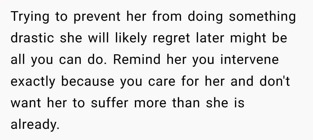 Trying to prevent her from doing something drastic she will likely regret later might be all you can do. Remind her you intervene exactly because you care for her and...