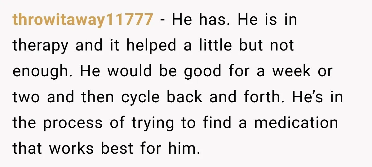 throwitaway11777 − He has. He is in therapy and it helped a little but not enough. He would be good for a week or two and then cycle back and...