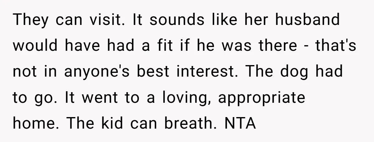 They can visit. It sounds like her husband would have had a fit if he was there - that's not in anyone's best interest. The dog had to go. It...