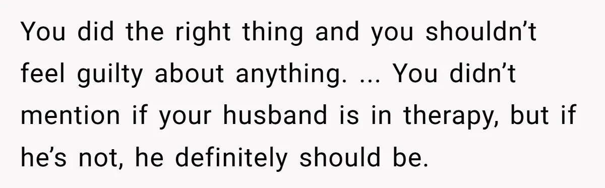 You did the right thing and you shouldn’t feel guilty about anything. ... You didn’t mention if your husband is in therapy, but if he’s not, he definitely should be.