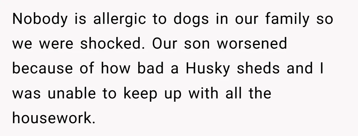 Nobody is allergic to dogs in our family so we were shocked. Our son worsened because of how bad a Husky sheds and I was unable to keep up with...