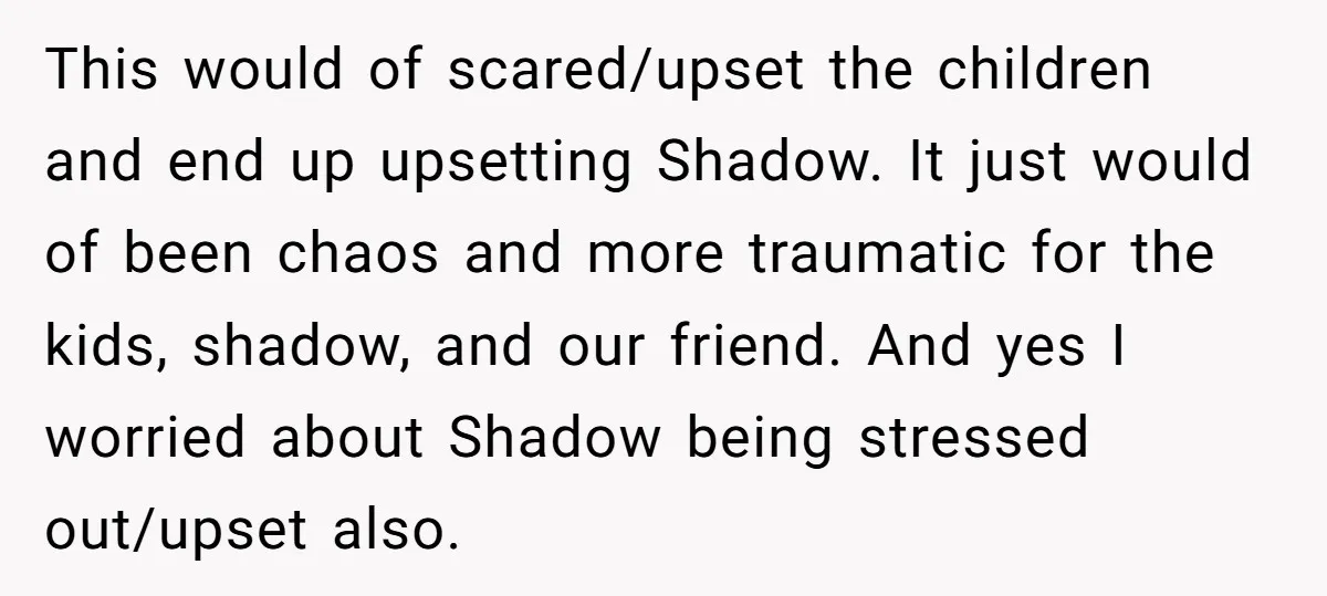 This would of scared/upset the children and end up upsetting Shadow. It just would of been chaos and more traumatic for the kids, shadow, and our friend. And yes I...