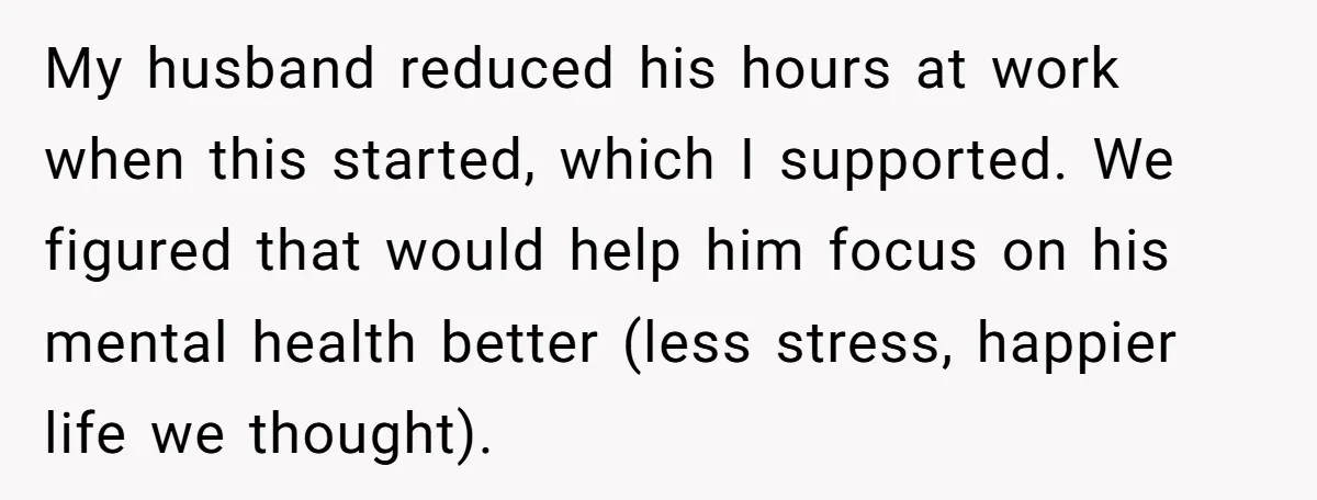 My husband reduced his hours at work when this started, which I supported. We figured that would help him focus on his mental health better (less stress, happier life we...