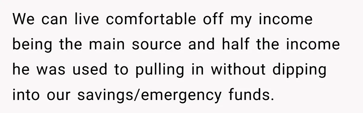We can live comfortable off my income being the main source and half the income he was used to pulling in without dipping into our savings/emergency funds.