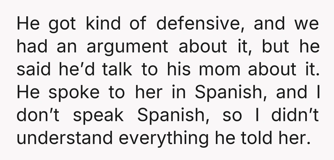 He got kind of defensive, and we had an argument about it, but he said he’d talk to his mom about it. He spoke to her in Spanish, and I...