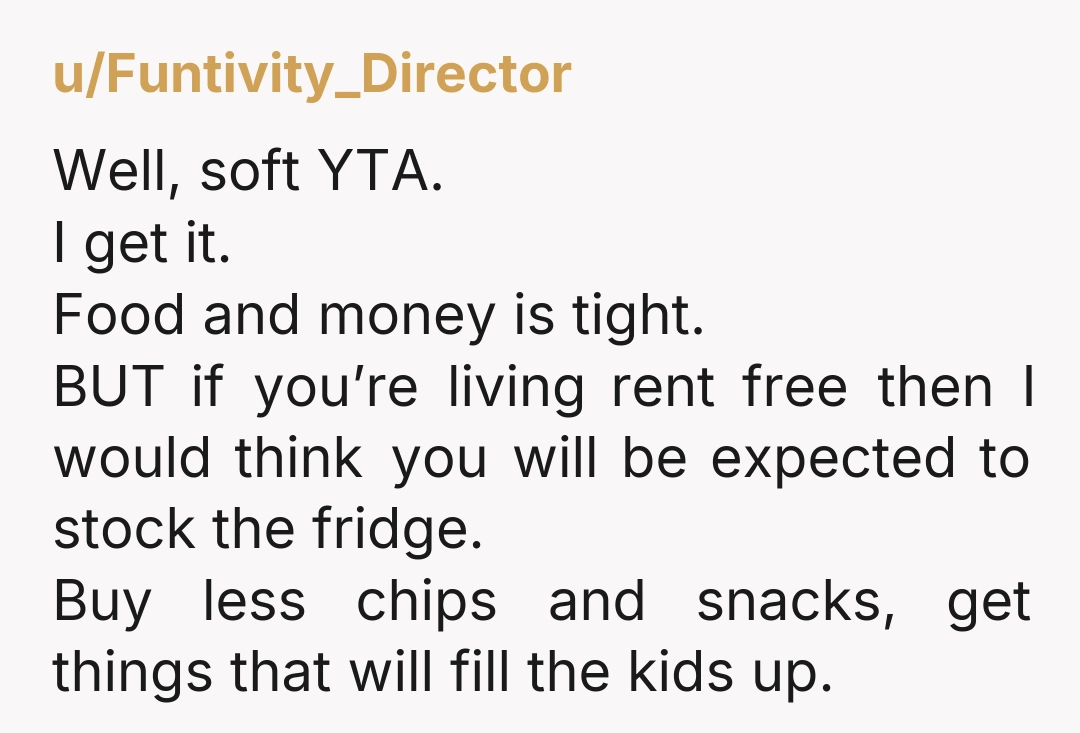 u/-badgerbadgerbadger- YTA. She’s absolutely right: her fridge has food in it for EVERYONE, including you and your children. She is putting a roof over your head and food in your...