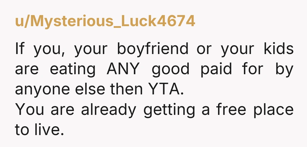 u/drewm32 This sucks all around for you, but yes YTA. You live at their home rent free. You should expect to share food imo. Imagine if you didn’t have the...
