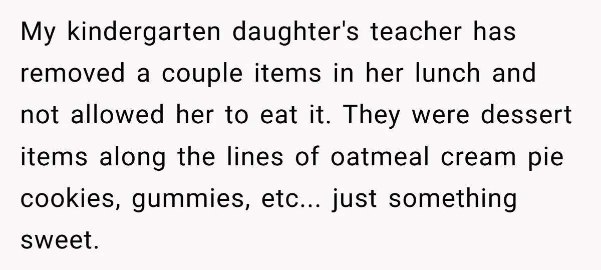 My kindergarten daughter's teacher has removed a couple items in her lunch and not allowed her to eat it. They were dessert items along the lines of oatmeal cream pie...