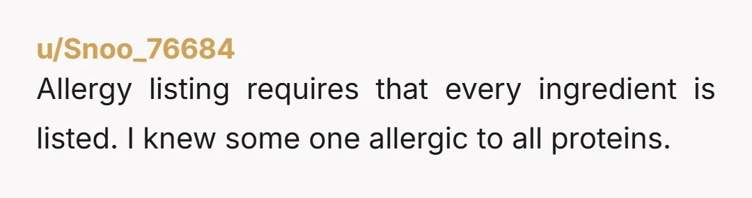 u/Snoo_76684
Allergy listing requires that every ingredient is listed. I knew some one allergic to all proteins.