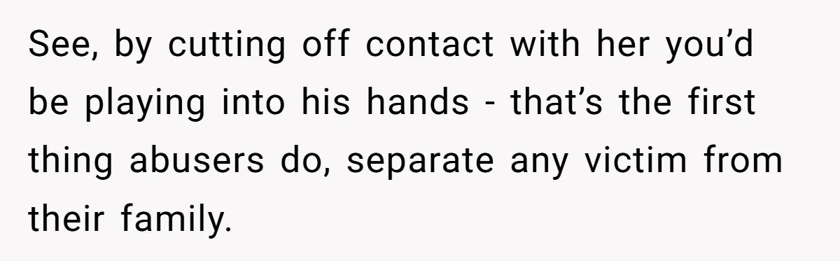 See, by cutting off contact with her you’d be playing into his hands - that’s the first thing abusers do, separate any victim from their family.