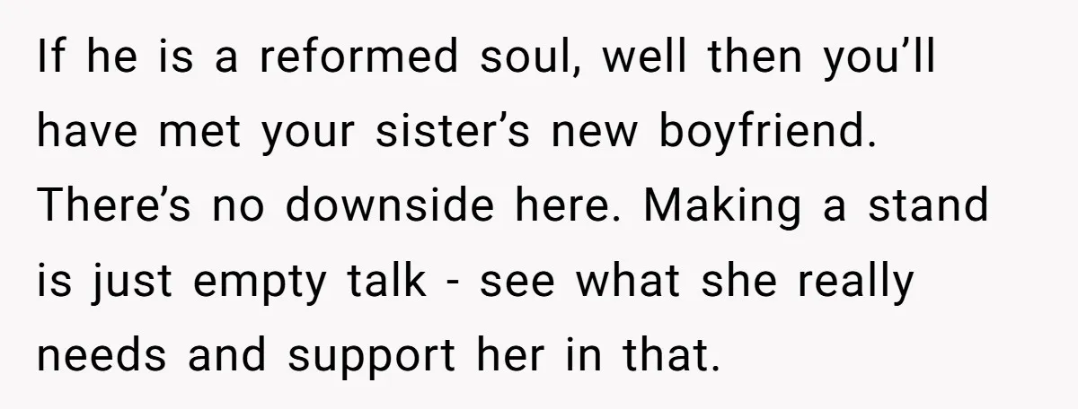 If he is a reformed soul, well then you’ll have met your sister’s new boyfriend. There’s no downside here. Making a stand is just empty talk - see what she...