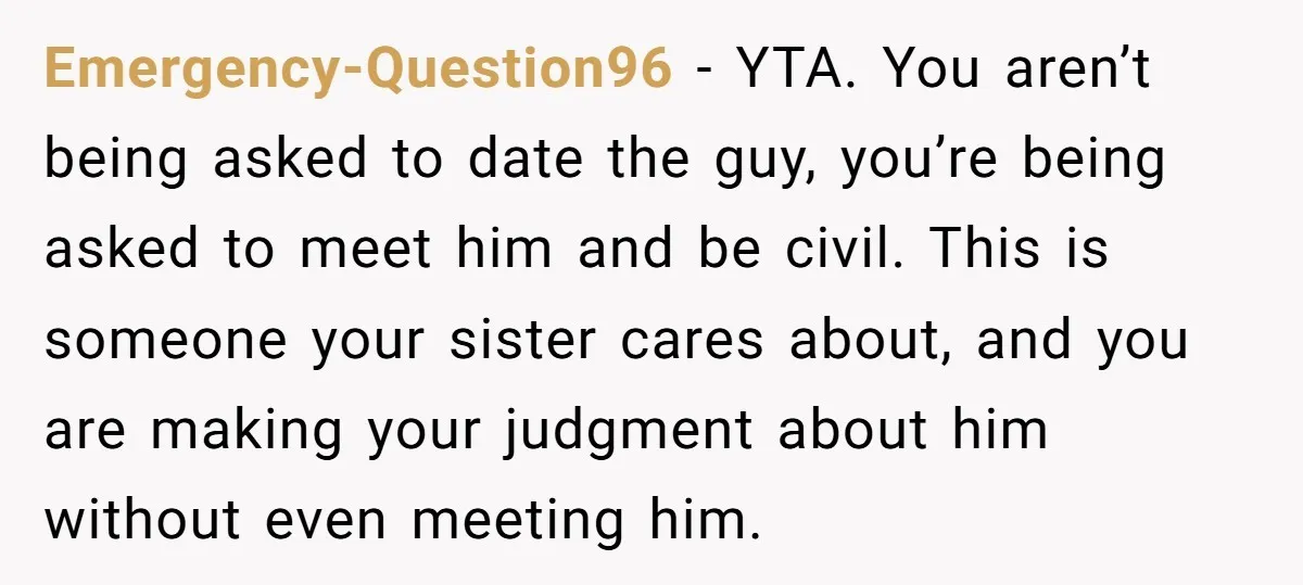 Emergency-Question96 − YTA. You aren’t being asked to date the guy, you’re being asked to meet him and be civil. This is someone your sister cares about, and you are...