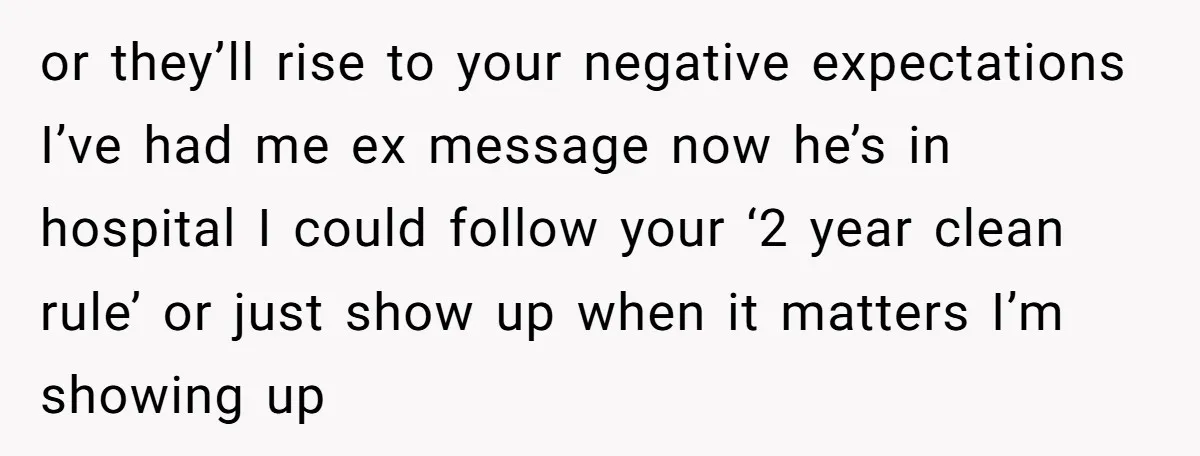 or they’ll rise to your negative expectations I’ve had me ex message now he’s in hospital I could follow your ‘2 year clean rule’ or just show up when it...