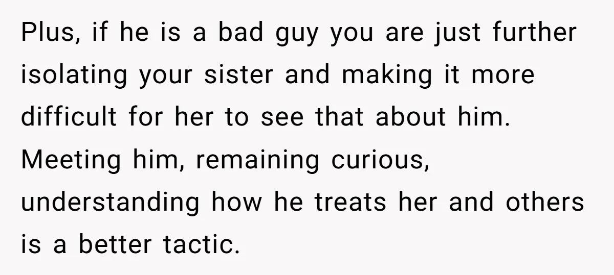 Plus, if he is a bad guy you are just further isolating your sister and making it more difficult for her to see that about him. Meeting him, remaining curious,...