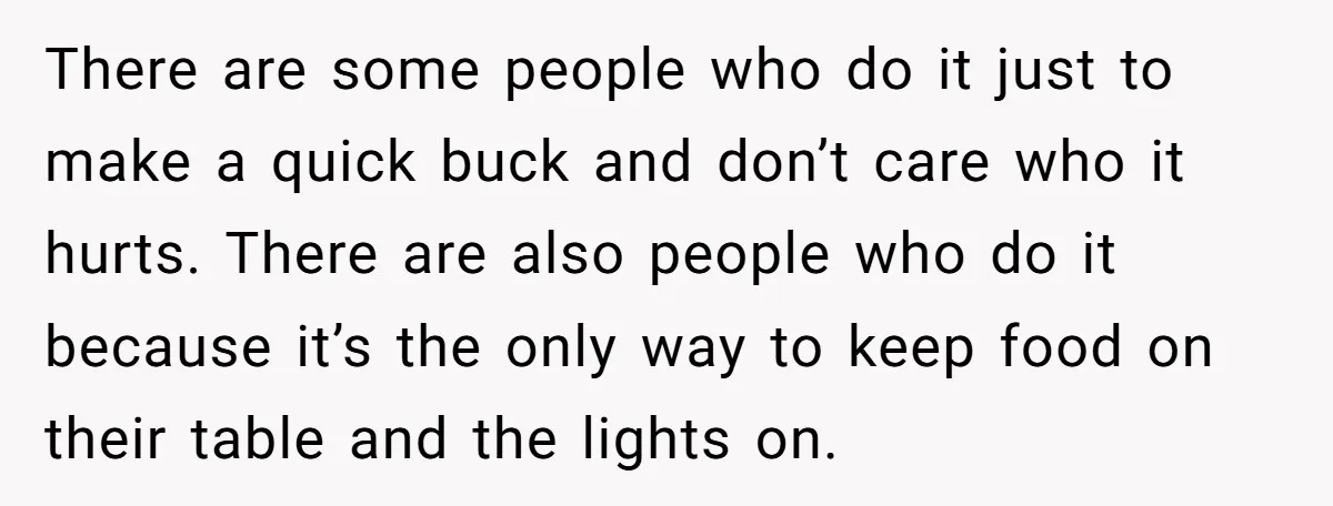 There are some people who do it just to make a quick buck and don’t care who it hurts. There are also people who do it because it’s the only...