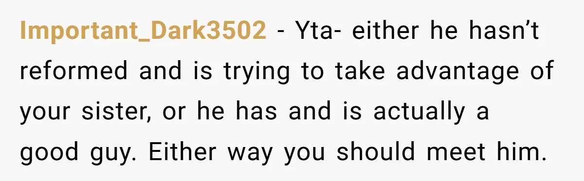 Important_Dark3502 − Yta- either he hasn’t reformed and is trying to take advantage of your sister, or he has and is actually a good guy. Either way you should meet...