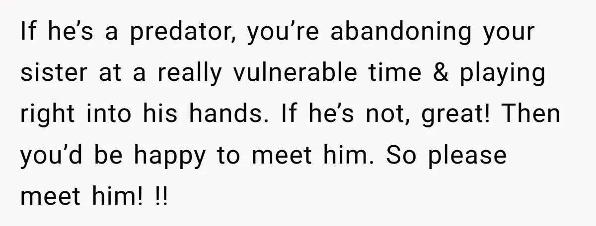 If he’s a predator, you’re abandoning your sister at a really vulnerable time & playing right into his hands. If he’s not, great! Then you’d be happy to meet him....