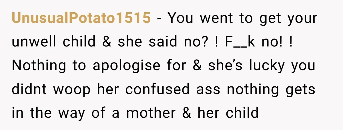 UnusualPotato1515 − You went to get your unwell child & she said no? ! F__k no! ! Nothing to apologise for & she’s lucky you didnt woop her confused ass...