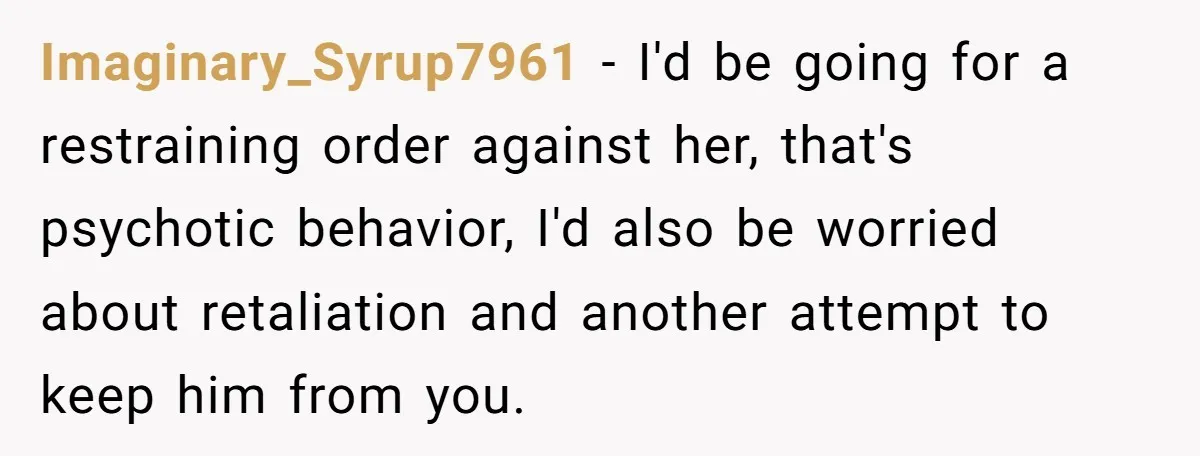 Imaginary_Syrup7961 − I'd be going for a restraining order against her, that's psychotic behavior, I'd also be worried about retaliation and another attempt to keep him from you.