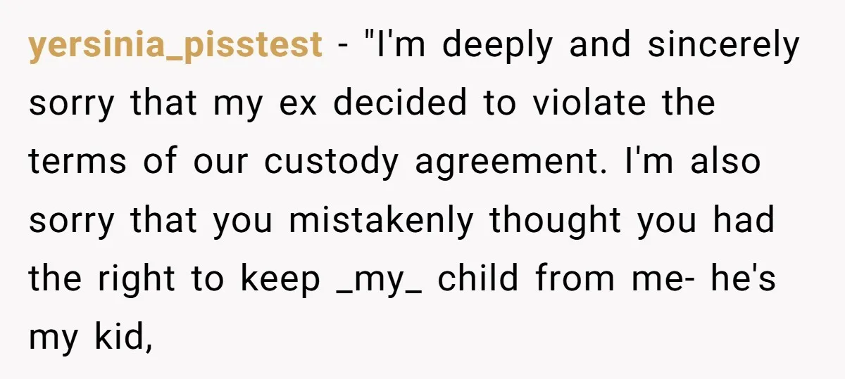 yersinia_pisstest − "I'm deeply and sincerely sorry that my ex decided to violate the terms of our custody agreement. I'm also sorry that you mistakenly thought you had the right...